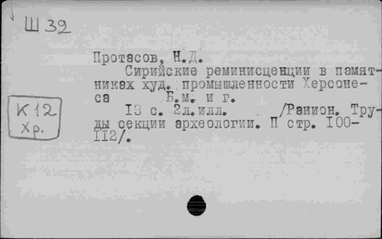 ﻿Протасов, Н.Д.
Сирииские реминисценции в памят никах худ.. промышленности Херсонеса Б.м, и г.
13 с. 2л. илл. /Ранион. Тру археологии. П стр. 100-
ды^секции